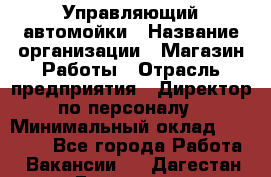 Управляющий автомойки › Название организации ­ Магазин Работы › Отрасль предприятия ­ Директор по персоналу › Минимальный оклад ­ 30 000 - Все города Работа » Вакансии   . Дагестан респ.,Геологоразведка п.